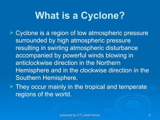 What is a Cyclone?
   Cyclone is a region of low atmospheric pressure
    surrounded by high atmospheric pressure
    resulting in swirling atmospheric disturbance
    accompanied by powerful winds blowing in
    anticlockwise direction in the Northern
    Hemisphere and in the clockwise direction in the
    Southern Hemisphere.
   They occur mainly in the tropical and temperate
    regions of the world.


                   prepared by CT.Lakshmanan       3
 