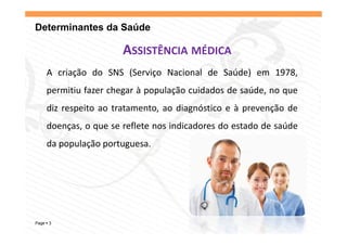 Determinantes da Saúde

                     ASSISTÊNCIA MÉDICA
    A criação do SNS (Serviço Nacional de Saúde) em 1978,
    p
    permitiu fazer chegar à população cuidados de saúde, no que
                      g     p p ç                      ,    q
    diz respeito ao tratamento, ao diagnóstico e à prevenção de
    d
    doenças, o que se reflete nos indicadores d estado d saúde
                        fl          d d       do    d de úd
    da população portuguesa.




Page 3
 