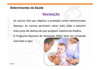 Determinantes da Saúde

                           VACINAÇÃO
    As vacinas têm por objetivo a proteção contra determinadas
    doenças. As vacinas permitem salvar mais vidas e prevenir
        ç               p                            p
    mais casos de doença do que qualquer tratamento médico.
    O Programa Nacional d Vacinação (
                      l de       ã (PNV) d
                                       ) deve ser cumprido
                                                        d
    com todo o rigor.




Page 4
 