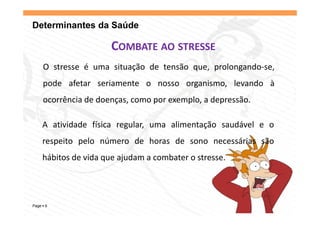 Determinantes da Saúde

                      COMBATE AO STRESSE
    O stresse é uma situação de tensão que, prolongando‐se,
    p
    pode afetar seriamente o nosso organismo, levando à
                                     g      ,
    ocorrência de doenças, como por exemplo, a depressão.

    A atividade física regular, uma alimentação saudável e o
    respeito pelo número d h
         it    l   ú     de horas d sono necessárias são
                                  de           ái     ã
    hábitos de vida que ajudam a combater o stresse.




Page 6
 