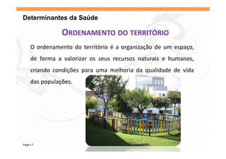 Determinantes da Saúde

              ORDENAMENTO DO TERRITÓRIO
    O ordenamento do território é a organização de um espaço,
    de forma a valorizar os seus recursos naturais e humanos,
                                                            ,
    criando condições para uma melhoria da qualidade de vida
    das
    d populações.
          l õ




Page 7
 