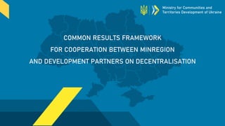 COMMON RESULTS FRAMEWORK
FOR COOPERATION BETWEEN MINREGION
AND DEVELOPMENT PARTNERS ON DECENTRALISATION
Ministry for Communities and
Territories Development of Ukraine
 