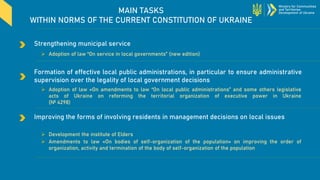 MAIN TASKS
WITHIN NORMS OF THE CURRENT CONSTITUTION OF UKRAINE
Improving the forms of involving residents in management decisions on local issues
Ministry for Communities
and Territories
Development of Ukraine
Formation of effective local public administrations, in particular to ensure administrative
supervision over the legality of local government decisions
➢ Adoption of law «On amendments to law “On local public administrations” and some others legislative
acts of Ukraine on reforming the territorial organization of executive power in Ukraine
(№ 4298)
➢ Development the institute of Elders
➢ Amendments to law «On bodies of self-organization of the population» on improving the order of
organization, activity and termination of the body of self-organization of the population
Strengthening municipal service
➢ Adoption of law “On service in local governments” (new edition)
 