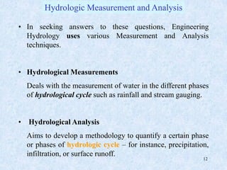 12
• In seeking answers to these questions, Engineering
Hydrology uses various Measurement and Analysis
techniques.
• Hydrological Measurements
Deals with the measurement of water in the different phases
of hydrological cycle such as rainfall and stream gauging.
• Hydrological Analysis
Aims to develop a methodology to quantify a certain phase
or phases of hydrologic cycle – for instance, precipitation,
infiltration, or surface runoff.
Hydrologic Measurement and Analysis
 