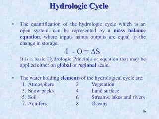 16
• The quantification of the hydrologic cycle which is an
open system, can be represented by a mass balance
equation, where inputs minus outputs are equal to the
change in storage.
I - O = DS
It is a basic Hydrologic Principle or equation that may be
applied either on global or regional scale.
• The water holding elements of the hydrological cycle are:
1. Atmosphere 2. Vegetation
3. Snow packs 4. Land surface
5. Soil 6. Streams, lakes and rivers
7. Aquifers 8 Oceans
Hydrologic Cycle
 