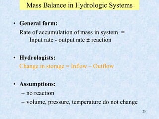 23
Mass Balance in Hydrologic Systems
• General form:
Rate of accumulation of mass in system =
Input rate - output rate ± reaction
• Hydrologists:
Change in storage = Inflow – Outflow
• Assumptions:
– no reaction
– volume, pressure, temperature do not change
 