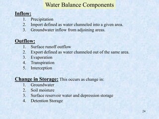 24
Inflow:
1. Precipitation
2. Import defined as water channeled into a given area.
3. Groundwater inflow from adjoining areas.
Outflow:
1. Surface runoff outflow
2. Export defined as water channeled out of the same area.
3. Evaporation
4. Transpiration
5. Interception
Change in Storage: This occurs as change in:
1. Groundwater
2. Soil moisture
3. Surface reservoir water and depression storage
4. Detention Storage
Water Balance Components
 