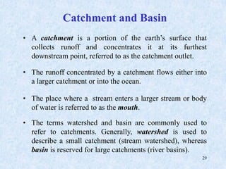 29
Catchment and Basin
• A catchment is a portion of the earth’s surface that
collects runoff and concentrates it at its furthest
downstream point, referred to as the catchment outlet.
• The runoff concentrated by a catchment flows either into
a larger catchment or into the ocean.
• The place where a stream enters a larger stream or body
of water is referred to as the mouth.
• The terms watershed and basin are commonly used to
refer to catchments. Generally, watershed is used to
describe a small catchment (stream watershed), whereas
basin is reserved for large catchments (river basins).
 