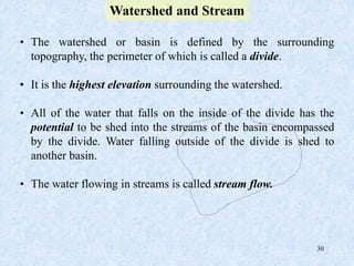 30
• The watershed or basin is defined by the surrounding
topography, the perimeter of which is called a divide.
• It is the highest elevation surrounding the watershed.
• All of the water that falls on the inside of the divide has the
potential to be shed into the streams of the basin encompassed
by the divide. Water falling outside of the divide is shed to
another basin.
• The water flowing in streams is called stream flow.
Watershed and Stream
 