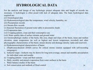 34
For the analysis and design of any hydrologic project adequate data and length of records are
necessary. A hydrologist is often posed with lack of adequate data. The basic hydrological data
required are:
(i) Climatological data
(ii) Hydrometeorological data like temperature, wind velocity, humidity, etc.
(iii) Precipitation records
(iv) Stream-flow records
(v) Seasonal fluctuation of ground water table or piezometric heads
(vi) Evaporation data
(vii) Cropping pattern, crops and their consumptive use
(viii) Water quality data of surface streams and ground water
(ix) Geomorphologic studies of the basin, like area, shape and slope of the basin, mean and median
elevation, mean temperature (as well as highest and lowest temperature recorded) and other
physiographic characteristics of the basin; stream density and drainage density; tanks and reservoirs
(x) Hydrometeorological characteristics of basin:
i. (Depth-area-duration (DAD) curves for critical storms (station equipped with self-recording
raingauges).
ii. Isohyetal maps—Isohyets may be drawn for long-term average, annual and monthly precipitation
for individual years and months
iii. Cropping pattern—crops and their seasons
iv. Daily, monthly and annual evaporation from water surfaces in the basin
v. Water balance studies of the basin
vi. Soil conservation and methods of flood control
HYDROLOGICAL DATA
 
