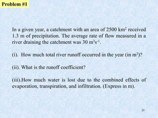35
In a given year, a catchment with an area of 2500 km2 received
1.3 m of precipitation. The average rate of flow measured in a
river draining the catchment was 30 m3s-1.
(i). How much total river runoff occurred in the year (in m3)?
(ii). What is the runoff coefficient?
(iii).How much water is lost due to the combined effects of
evaporation, transpiration, and infiltration. (Express in m).
Problem #1
 