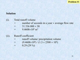 36
Solution
(i). Total runoff volume
= number of seconds in a year  average flow rate
= 31 536 000  30
= 9.4608108 m3
(ii). Runoff coefficient
= runoff volume/ precipitation volume
= (9.4608108) / (1.3  2500  106)
= 0.29 (29 %)
Problem #1
 