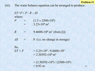37
(iii). The water balance equation can be arranged to produce:
ET+F= P - R - ΔS
where:
P = (1.3  2500106)
= 3.25109 m3
R = 9.4608108 m3 (from [i])
ΔS = 0 (i.e. no change in storage)
So,
ET + F = 3.25109 - 9.4608108
= 2.30392109 m3
= (2.30392109) / (2500106)
= 0.92 m
Problem #1
 