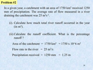 38
In a given year, a catchment with an area of 1750 km2 received 1250
mm of precipitation. The average rate of flow measured in a river
draining the catchment was 25 m3s-1.
(i). Calculate how much total river runoff occurred in the year
(in m3).
(ii).Calculate the runoff coefficient. What is the percentage
runoff ?
Problem #2
Area of the catchment = 1750 km2 = 1750 x 10^6 m2
Flow rate in the river = 25 m3/s
Precipitation received = 1250 mm = 1.25 m
 