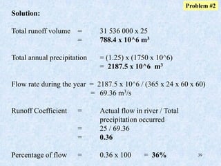 39
Solution:
Total runoff volume = 31 536 000 x 25
= 788.4 x 10^6 m3
Total annual precipitation = (1.25) x (1750 x 10^6)
= 2187.5 x 10^6 m3
Flow rate during the year = 2187.5 x 10^6 / (365 x 24 x 60 x 60)
= 69.36 m3/s
Runoff Coefficient = Actual flow in river / Total
precipitation occurred
= 25 / 69.36
= 0.36
Percentage of flow = 0.36 x 100 = 36%
Problem #2
 