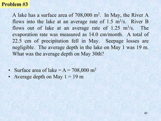 40
Problem #3
A lake has a surface area of 708,000 m2. In May, the River A
flows into the lake at an average rate of 1.5 m3/s. River B
flows out of lake at an average rate of 1.25 m3/s. The
evaporation rate was measured as 14.0 cm/month. A total of
22.5 cm of precipitation fell in May. Seepage losses are
negligible. The average depth in the lake on May 1 was 19 m.
What was the average depth on May 30th?
• Surface area of lake = A = 708,000 m2
• Average depth on May 1 = 19 m
 