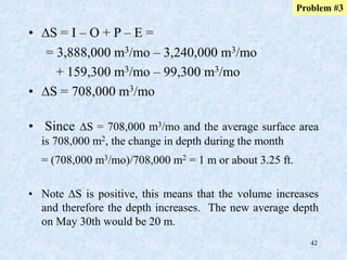 42
• DS = I – O + P – E =
= 3,888,000 m3/mo – 3,240,000 m3/mo
+ 159,300 m3/mo – 99,300 m3/mo
• DS = 708,000 m3/mo
Problem #3
• Since DS = 708,000 m3/mo and the average surface area
is 708,000 m2, the change in depth during the month
= (708,000 m3/mo)/708,000 m2 = 1 m or about 3.25 ft.
• Note DS is positive, this means that the volume increases
and therefore the depth increases. The new average depth
on May 30th would be 20 m.
 