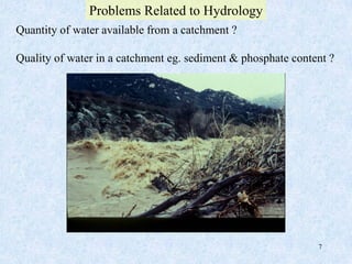 7
Quantity of water available from a catchment ?
Quality of water in a catchment eg. sediment & phosphate content ?
Problems Related to Hydrology
 