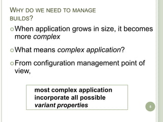 WHY DO WE NEED TO MANAGE
BUILDS?
 When application grows in size, it becomes
 more complex
 What   means complex application?
 From   configuration management point of
 view,

         most complex application
         incorporate all possible
         variant properties                  5
 
