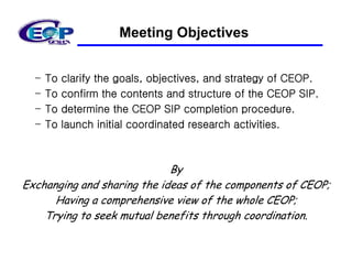 Meeting Objectives


  –   To   clarify the goals, objectives, and strategy of CEOP.
  –   To   confirm the contents and structure of the CEOP SIP.
  –   To   determine the CEOP SIP completion procedure.
  –   To   launch initial coordinated research activities.



                             By
Exchanging and sharing the ideas of the components of CEOP;
      Having a comprehensive view of the whole CEOP;
    Trying to seek mutual benefits through coordination.