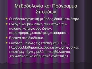 Μεθοδολογία και ΠρόγραμμαΜεθοδολογία και Πρόγραμμα
ΣπουδώνΣπουδών
 Ομαδοσυνεργατική μέθοδος,διαθεματικότητα.Ομαδοσυνεργατική μέθοδος,διαθεματικότητα.
 Ενεργή και βιωματική συμμετοχή τωνΕνεργή και βιωματική συμμετοχή των
παιδιών,καταιγισμός ιδεών,παιδιών,καταιγισμός ιδεών,
παρατηρήσεις,επισκέψεις,πειράματα.παρατηρήσεις,επισκέψεις,πειράματα.
 Έρευνα στο διαδίκτυο.Έρευνα στο διαδίκτυο.
 Σύνδεση με όλες τις επιστήμες(Τ.Π.Ε.,Σύνδεση με όλες τις επιστήμες(Τ.Π.Ε.,
Γλώσσα,Μαθηματικά,φυσική αγωγή,φυσικέςΓλώσσα,Μαθηματικά,φυσική αγωγή,φυσικές
επιστήμες,τέχνες,μελέτη περιβάλλοντοςεπιστήμες,τέχνες,μελέτη περιβάλλοντος
,κοινωνικοσυναισθηματική ανάπτυξη,κοινωνικοσυναισθηματική ανάπτυξη))..
 