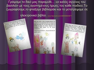 Γράψαμε το δικό μας παραμύθι… «ο καλός άγγελος τουΓράψαμε το δικό μας παραμύθι… «ο καλός άγγελος του
βασιλιά» με τους αγαπημένους ήρωες του κάθε παιδιού.Τοβασιλιά» με τους αγαπημένους ήρωες του κάθε παιδιού.Το
ζωγραφίσαμε,το φτιάξαμε βιβλιαράκι και το μετατρέψαμε σεζωγραφίσαμε,το φτιάξαμε βιβλιαράκι και το μετατρέψαμε σε
ηλεκτρονικό βιβλίο.ηλεκτρονικό βιβλίο. www.flipsnack.com/986EB89A9F7/www.flipsnack.com/986EB89A9F7/
 