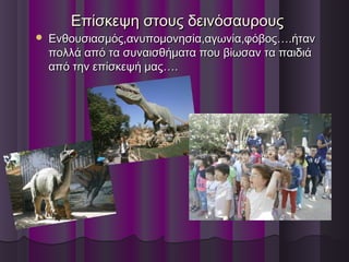 Επίσκεψη στους δεινόσαυρουςΕπίσκεψη στους δεινόσαυρους
 Ενθουσιασμός,ανυπομονησία,αγωνία,φόβος….ήτανΕνθουσιασμός,ανυπομονησία,αγωνία,φόβος….ήταν
πολλά από τα συναισθήματα που βίωσαν τα παιδιάπολλά από τα συναισθήματα που βίωσαν τα παιδιά
από την επίσκεψή μας….από την επίσκεψή μας….
 