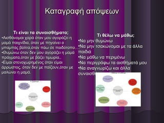 Καταγραφή απόψεωνΚαταγραφή απόψεων
Τι είναι τα συναισθήματα;Τι είναι τα συναισθήματα;
•Αισθάνομαι χαρά όταν μου αγοράζει ηΑισθάνομαι χαρά όταν μου αγοράζει η
μαμά παιχνίδια, όταν με πηγαίνει ομαμά παιχνίδια, όταν με πηγαίνει ο
μπαμπάς βόλτα,όταν πάω σε παιδότοπο….μπαμπάς βόλτα,όταν πάω σε παιδότοπο….
•Θυμώνω όταν δεν μου αγοράζει η μαμάΘυμώνω όταν δεν μου αγοράζει η μαμά
πράγματα,όταν με βάζει τιμωρία..πράγματα,όταν με βάζει τιμωρία..
•Είμαι στενοχωρημένος όταν είμαιΕίμαι στενοχωρημένος όταν είμαι
άρρωστος, όταν δεν με παίζουν,όταν μεάρρωστος, όταν δεν με παίζουν,όταν με
μαλώνει η μαμά.μαλώνει η μαμά.
Τι θέλω να μάθω;Τι θέλω να μάθω;
•Να μην θυμώνωΝα μην θυμώνω
•Να μην τσακώνομαι με τα άλλαΝα μην τσακώνομαι με τα άλλα
παιδιάπαιδιά
•Να μάθω να περιμένωΝα μάθω να περιμένω
•Να περιγράφω τα αισθήματά μουΝα περιγράφω τα αισθήματά μου
•Να αναγνωρίζω και άλλαΝα αναγνωρίζω και άλλα
συναισθήματασυναισθήματα
 