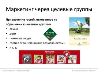 Маркетинг через целевые группы 
Привлечение гостей, основанное на 
обращении к целевым группам 
• семьи 
• дети 
• пожилые люди 
• гости с ограниченными возможностями 
• и т. д. 
Consulting-Büro Dr. Kai Pagenkopf © 2014 Branding of destinations in tourism 
 