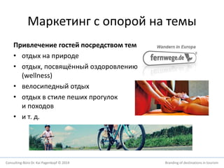 Маркетинг с опорой на темы 
Привлечение гостей посредством тем 
• отдых на природе 
• отдых, посвящённый оздоровлению 
(wellness) 
• велосипедный отдых 
• отдых в стиле пеших прогулок 
и походов 
• и т. д. 
Consulting-Büro Dr. Kai Pagenkopf © 2014 Branding of destinations in tourism 
 