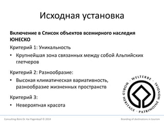 Исходная установка 
Включение в Список объектов всемирного наследия 
ЮНЕСКО 
Критерий 1: Уникальность 
• Крупнейшая зона связанных между собой Альпийских 
глетчеров 
Критерий 2: Разнообразие: 
• Высокая климатическая вариативность, 
разнообразие жизненных пространств 
Критерий 3: 
• Невероятная красота 
Consulting-Büro Dr. Kai Pagenkopf © 2014 Branding of destinations in tourism 
 