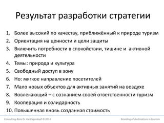 Результат разработки стратегии 
1. Более высокий по качеству, приближённый к природе туризм 
2. Ориентация на ценности и цели защиты 
3. Включить потребности в спокойствии, тишине и активной 
деятельности 
4. Темы: природа и культура 
5. Свободный доступ в зону 
6. Но: мягкое направление посетителей 
7. Мало новых объектов для активных занятий на воздухе 
8. Вовлекающий – с сознанием своей ответственности туризм 
9. Кооперация и солидарность 
10. Повышенная вновь созданная стоимость 
Consulting-Büro Dr. Kai Pagenkopf © 2014 Branding of destinations in tourism 
 