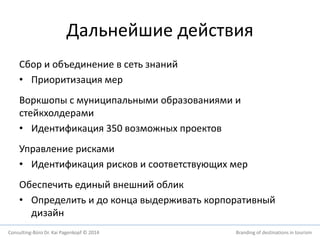 Дальнейшие действия 
Сбор и объединение в сеть знаний 
• Приоритизация мер 
Воркшопы с муниципальными образованиями и 
стейкхолдерами 
• Идентификация 350 возможных проектов 
Управление рисками 
• Идентификация рисков и соответствующих мер 
Обеспечить единый внешний облик 
• Определить и до конца выдерживать корпоративный 
дизайн 
Consulting-Büro Dr. Kai Pagenkopf © 2014 Branding of destinations in tourism 
 