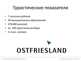 Туристические показатели 
• 7 сельских районов 
• 50 муниципальных образований 
• 470.000 жителей 
• ок. 100 туристических бюро 
• 11 млн. ночёвок 
Consulting-Büro Dr. Kai Pagenkopf © 2014 Branding of destinations in tourism 
 
