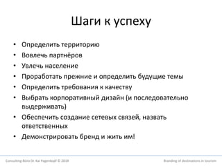 Шаги к успеху 
• Определить территорию 
• Вовлечь партнёров 
• Увлечь население 
• Проработать прежние и определить будущие темы 
• Определить требования к качеству 
• Выбрать корпоративный дизайн (и последовательно 
выдерживать) 
• Обеспечить создание сетевых связей, назвать 
ответственных 
• Демонстрировать бренд и жить им! 
Consulting-Büro Dr. Kai Pagenkopf © 2014 Branding of destinations in tourism 
 