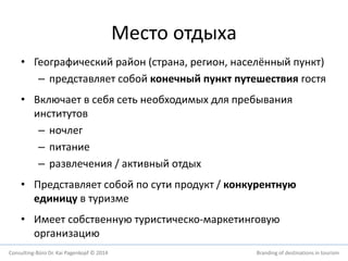 Место отдыха 
• Географический район (страна, регион, населённый пункт) 
– представляет собой конечный пункт путешествия гостя 
• Включает в себя сеть необходимых для пребывания 
институтов 
– ночлег 
– питание 
– развлечения / активный отдых 
• Представляет собой по сути продукт / конкурентную 
единицу в туризме 
• Имеет собственную туристическо-маркетинговую 
организацию 
Consulting-Büro Dr. Kai Pagenkopf © 2014 Branding of destinations in tourism 
 
