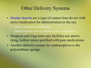 Other Delivery Systems
• Ocular inserts are a type of contact lens device with
active medication for administration in the eye
– small, transparent membranes
– placed between the eye and the lower conjunctiva
• Hospices and long-term care facilities use straws
(long, hollow tubes) prefilled with pain medications
• Another delivery system for contraceptives is the
polyurethane sponge
 