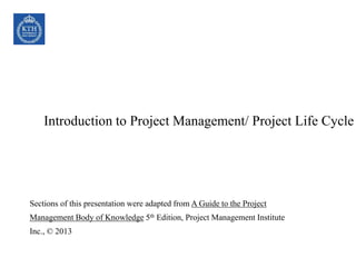 Introduction to Project Management/ Project Life Cycle
Sections of this presentation were adapted from A Guide to the Project
Management Body of Knowledge 5th Edition, Project Management Institute
Inc., © 2013
 