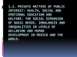 1.2. PRIVATE MATTERS OF PUBLIC
INTEREST: HEALTH, SOCIAL AND
EMOTIONAL EDUCATION AND
WELFARE. THE SOCIAL DIMENSION
OF BASIC NEEDS. IMBALANCES AND
INEQUALITIES IN LEVELS OF
WELLBEING AND HUMAN
DEVELOPMENT IN MEXICO AND THE
WORLD.
 