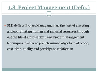 1.8  Project Management (Defn.) PMI defines Project Management as the “Art of directing and coordinating human and material resources through out the life of a project by using modern management techniques to achieve predetermined objectives of scope, cost, time, quality and participant satisfaction 