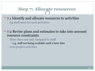 Step 7: Allocate resources 7.1 Identify and allocate resources to activities Eg staff need for each activities  7.2 Revise plans and estimates to take into account resource constraints More than one task assigned to staff  e.g. staff not being available until a later date non-project activities  
