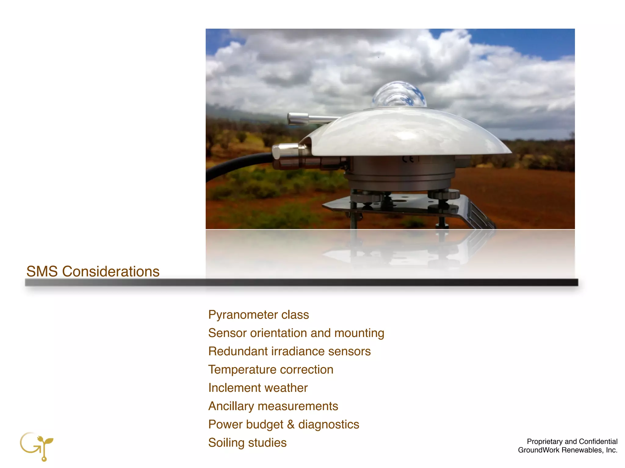 Proprietary and Conﬁdential
GroundWork Renewables, Inc.
SMS Considerations
Pyranometer class
Sensor orientation and mounting
Redundant irradiance sensors
Temperature correction
Inclement weather
Ancillary measurements
Power budget & diagnostics
Soiling studies
 