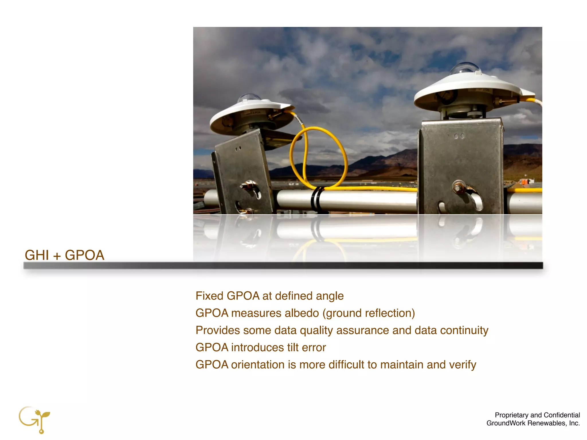 Proprietary and Conﬁdential
GroundWork Renewables, Inc.
GHI + GPOA
Fixed GPOA at deﬁned angle
GPOA measures albedo (ground reﬂection)
Provides some data quality assurance and data continuity
GPOA introduces tilt error
GPOA orientation is more difﬁcult to maintain and verify
 
