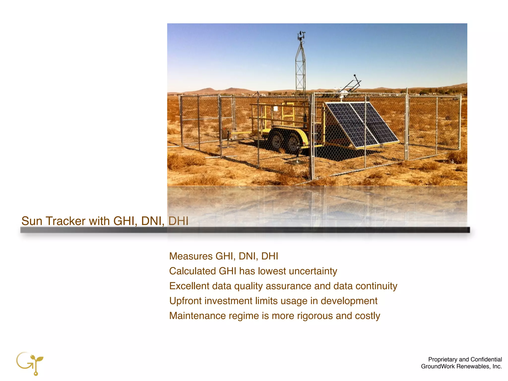 Proprietary and Conﬁdential
GroundWork Renewables, Inc.
Sun Tracker with GHI, DNI, DHI
Measures GHI, DNI, DHI
Calculated GHI has lowest uncertainty
Excellent data quality assurance and data continuity
Upfront investment limits usage in development
Maintenance regime is more rigorous and costly
 