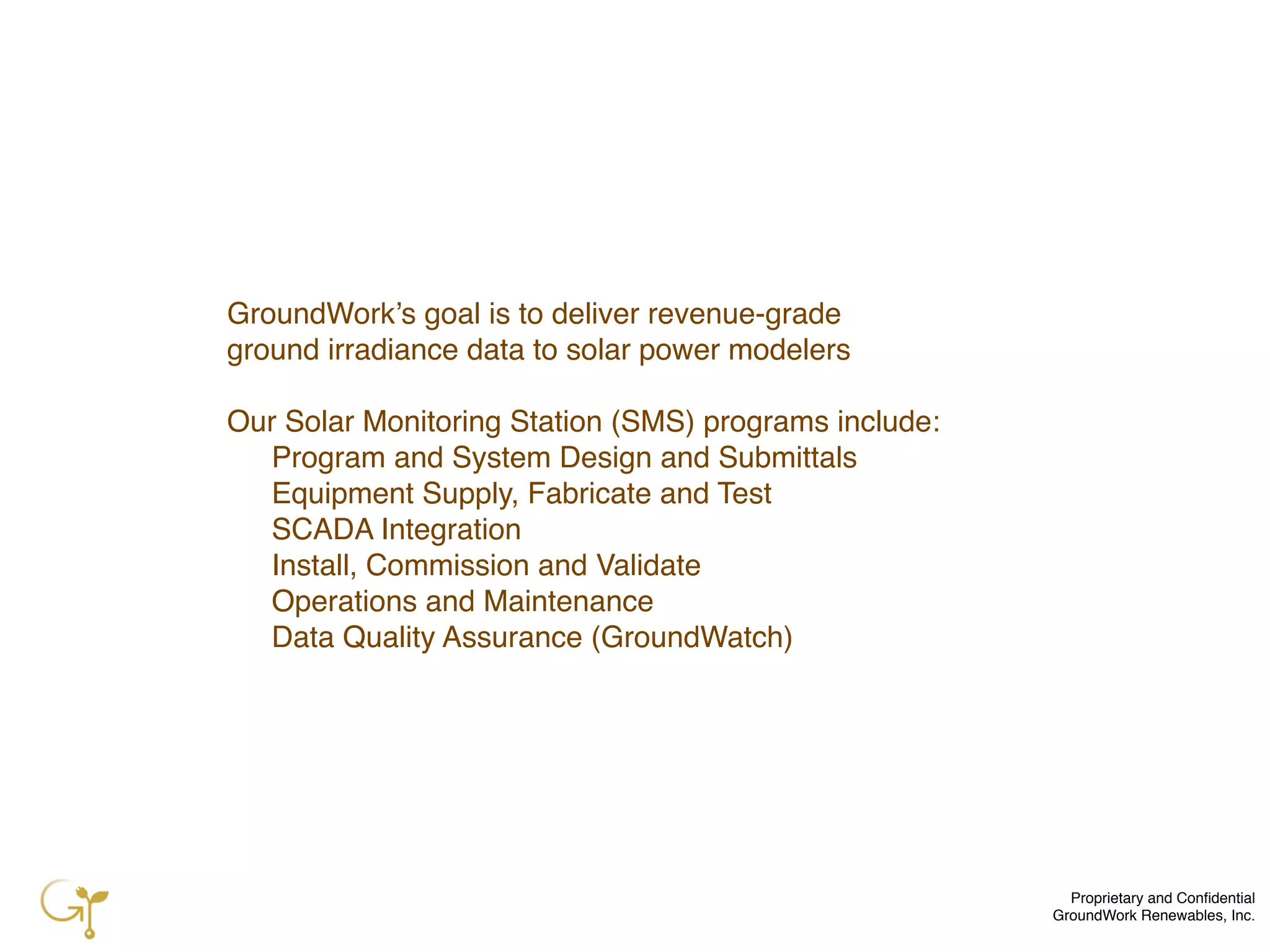Proprietary and Conﬁdential
GroundWork Renewables, Inc.
GroundWork’s goal is to deliver revenue-grade
ground irradiance data to solar power modelers
Our Solar Monitoring Station (SMS) programs include:
! Program and System Design and Submittals
! Equipment Supply, Fabricate and Test
! SCADA Integration
! Install, Commission and Validate
! Operations and Maintenance
! Data Quality Assurance (GroundWatch)
 