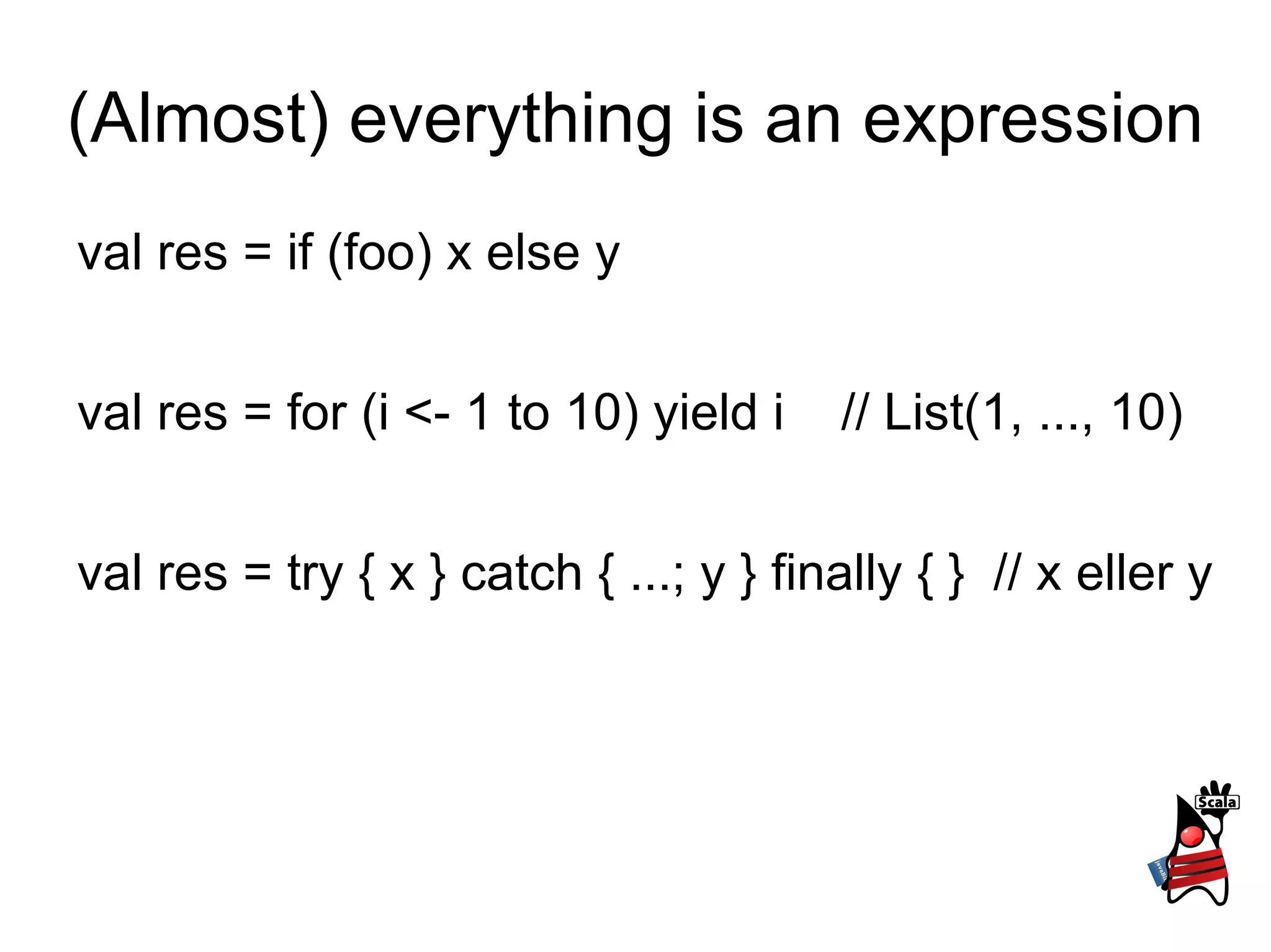 (Almost) everything is an expression val res = if (foo) x else y val res = for (i <- 1 to 10) yield i  // List(1, ..., 10) val res = try { x } catch { ...; y } finally { }  // x eller y 