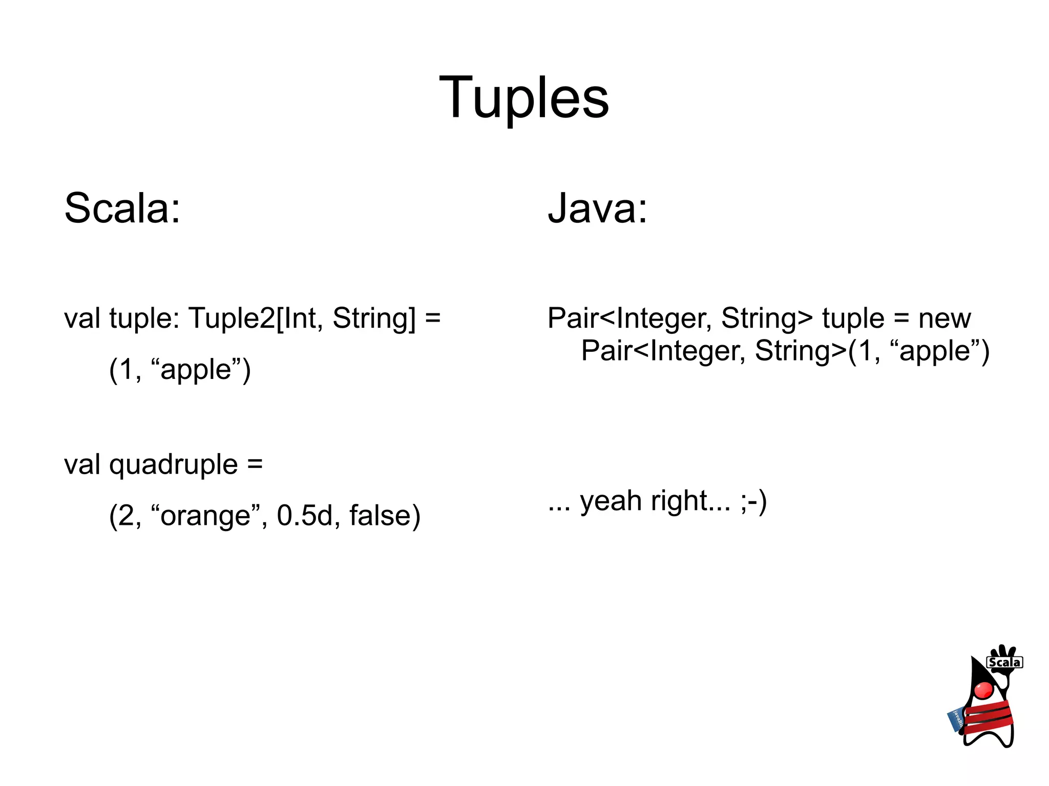 Tuples Scala: val tuple: Tuple2[Int, String] =  (1, “apple”) val quadruple =  (2, “orange”, 0.5d, false) Java: Pair<Integer, String> tuple =  new Pair<Integer, String>(1, “apple”) ... yeah right... ;-) 