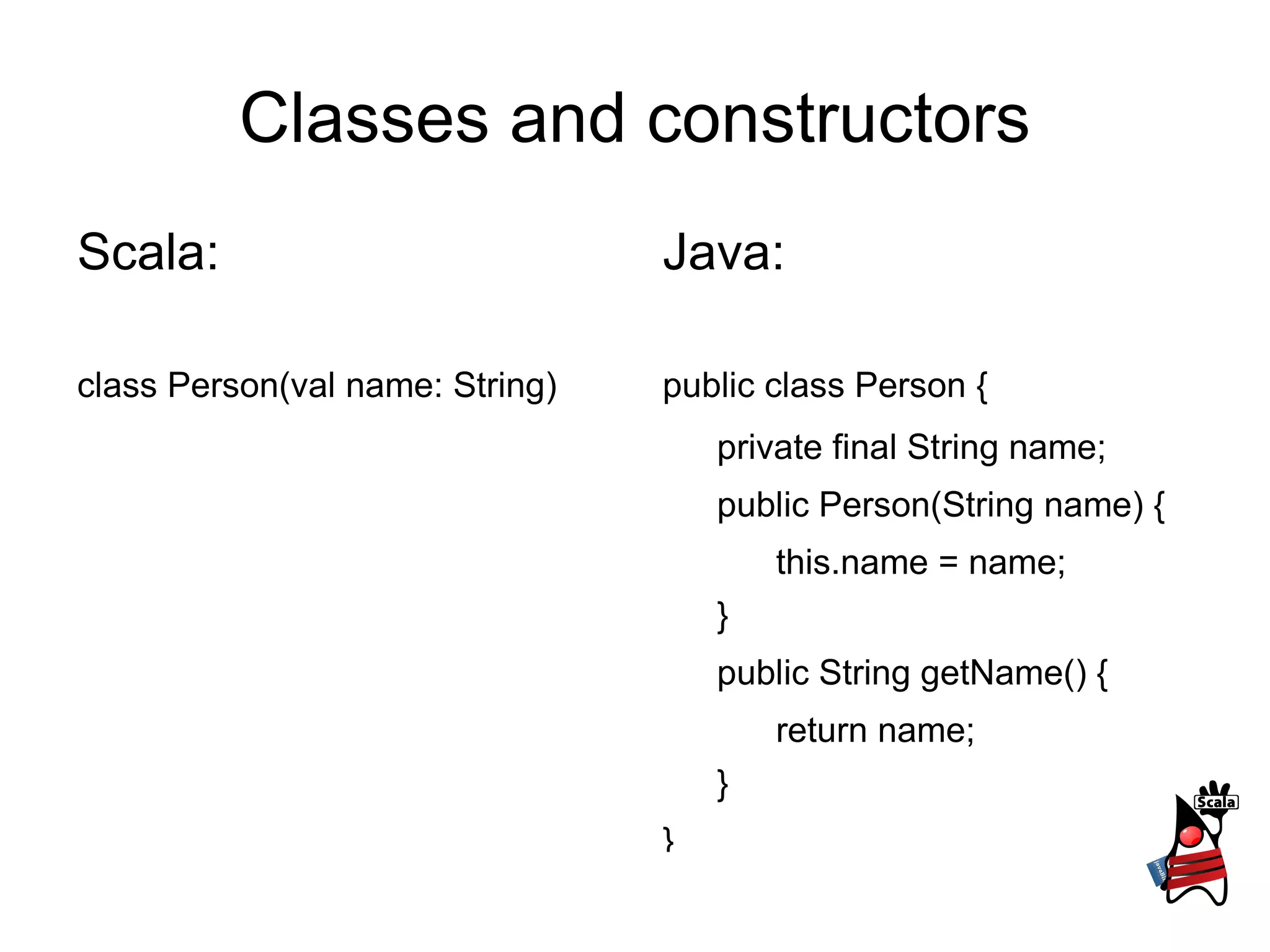Classes and constructors Scala: class Person(val name: String) Java: public class Person { private final String name; public Person(String name) { this.name = name; } public String getName() { return name; } } 