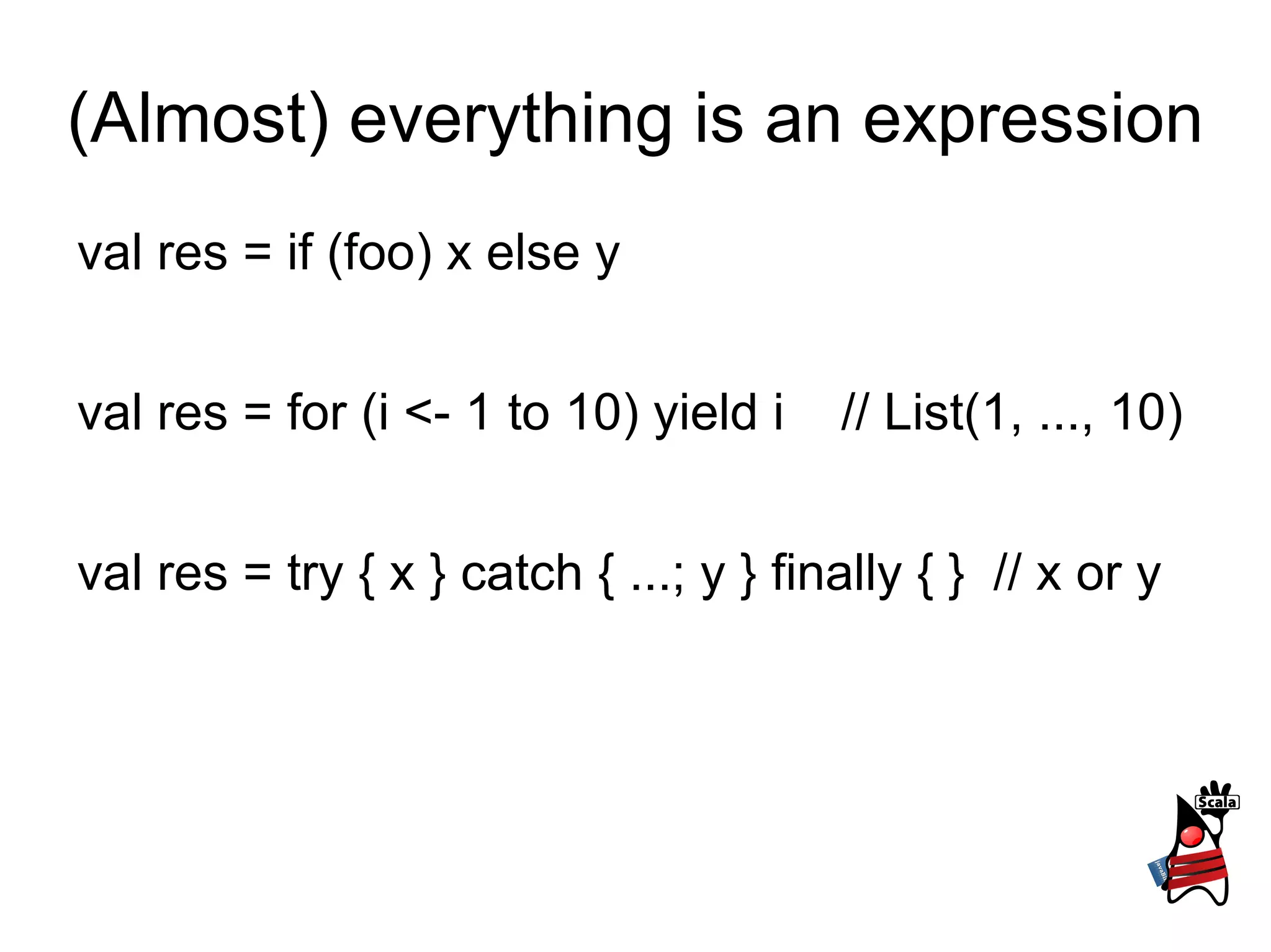 (Almost) everything is an expression
val res = if (foo) x else y


val res = for (i <- 1 to 10) yield i    // List(1, ..., 10)


val res = try { x } catch { ...; y } finally { } // x or y
 