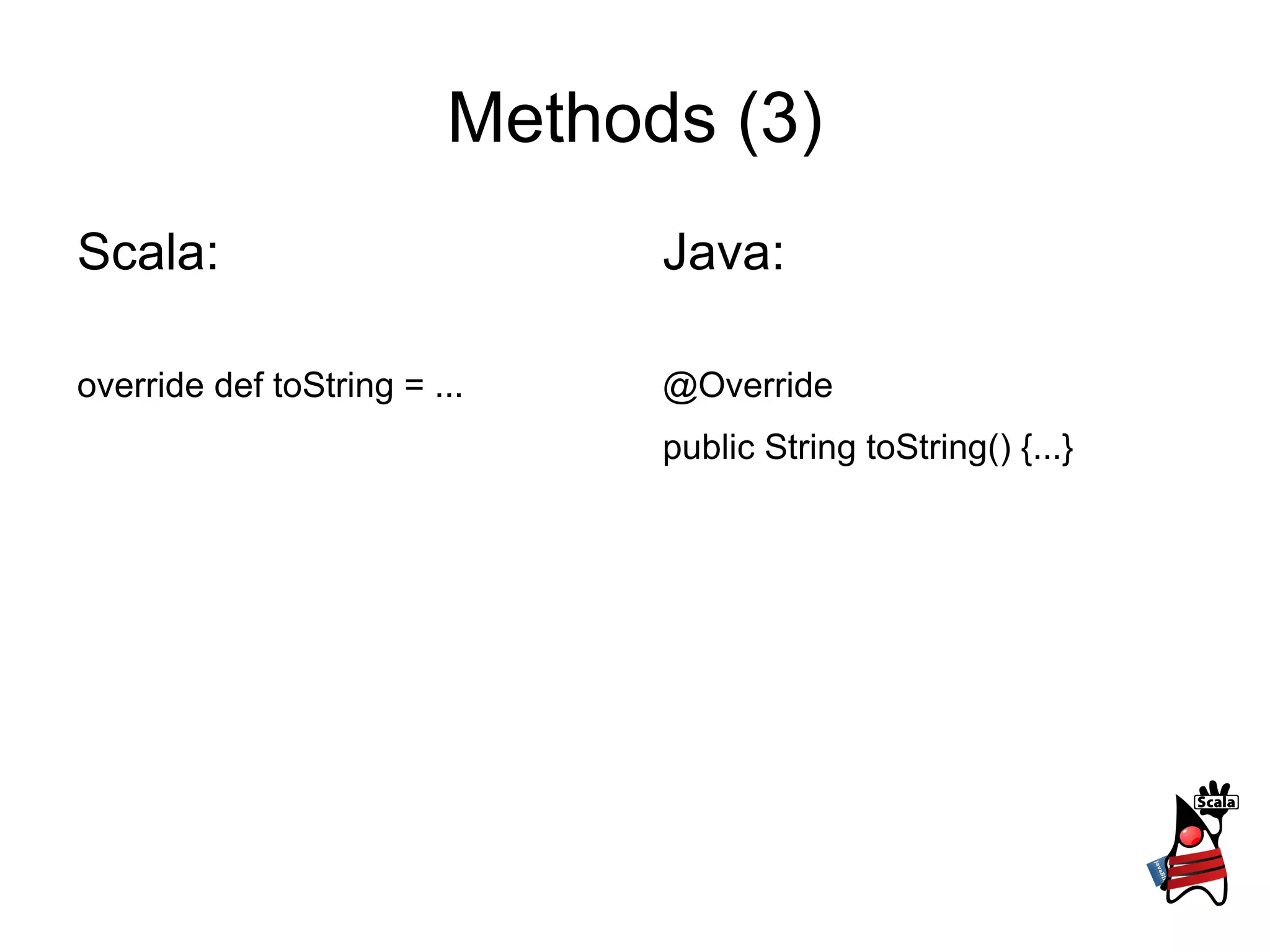Methods (3)
Scala:                         Java:

override def toString = ...    @Override
                               public String toString() {...}
 